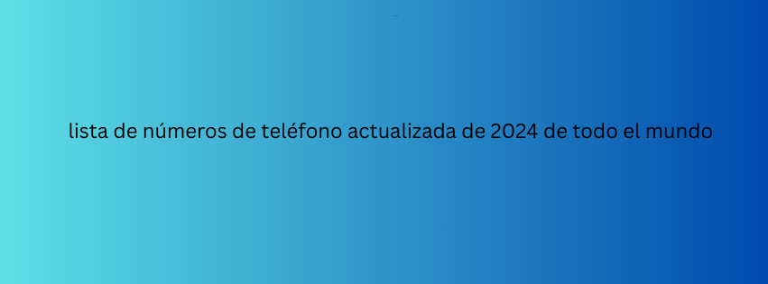 lista de números de teléfono actualizada de 2024 de todo el mundo